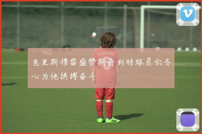 克里斯穆雷盛赞斯普利特球员们齐心为他拼搏奋斗