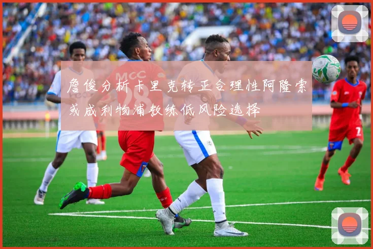 詹俊分析卡里克转正合理性阿隆索或成利物浦教练低风险选择