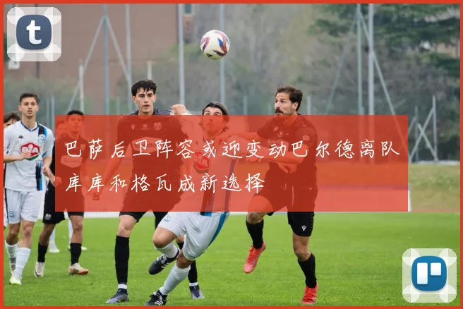 巴萨后卫阵容或迎变动巴尔德离队库库和格瓦成新选择
