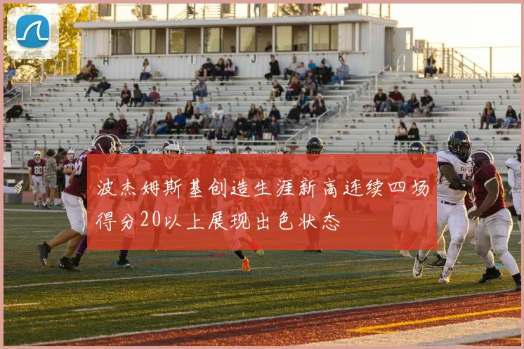 波杰姆斯基创造生涯新高连续四场得分20以上展现出色状态