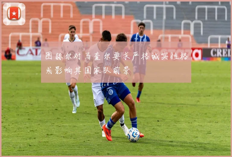 图赫尔对马奎尔要求严格诚实性格或影响其国家队前景