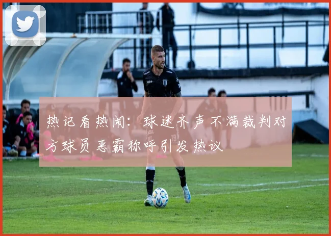 热记看热闹：球迷齐声不满裁判对方球员恶霸称呼引发热议
