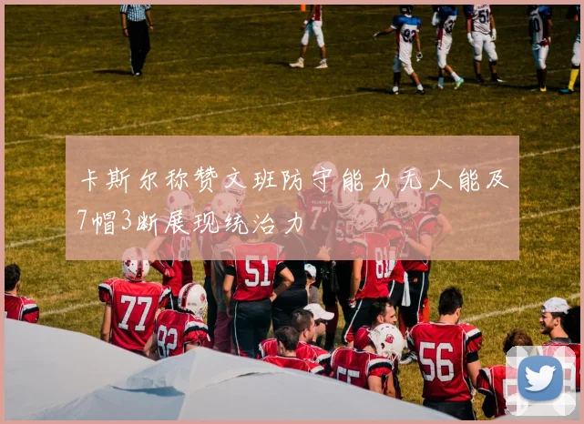 卡斯尔称赞文班防守能力无人能及7帽3断展现统治力