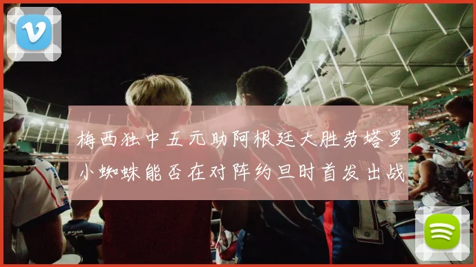 梅西独中五元助阿根廷大胜劳塔罗小蜘蛛能否在对阵约旦时首发出战