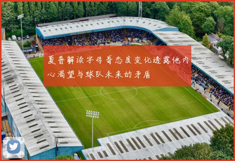 夏普解读字母哥态度变化透露他内心渴望与球队未来的矛盾