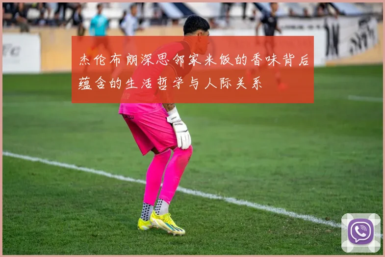 杰伦布朗深思邻家米饭的香味背后蕴含的生活哲学与人际关系